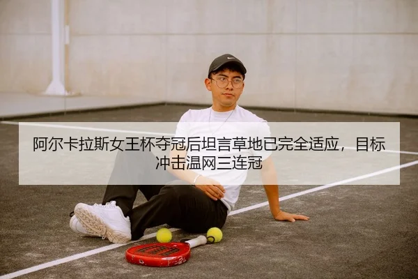 阿尔卡拉斯女王杯夺冠后坦言草地已完全适应，目标冲击温网三连冠