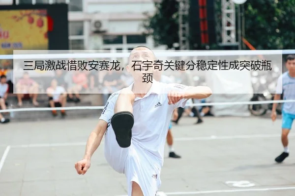 三局激战惜败安赛龙，石宇奇关键分稳定性成突破瓶颈